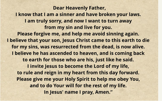 Dear Heavenly Father, I know that I am a sinner and have broken your laws. I am truly sorry, and now I want to turn away from my sin and live for you. Please forgive me, and help me avoid sinning again. I believe that your son, Jesus Christ came to this earth to die for my sins, was resurrected from the dead, is now alive. I believe he has ascended to heaven, and is coming back to earth for those who are his, just like he said. I invite Jesus to become the Lord of my life, to rule and reign in my heart from this day forward. Please give me your Holy Spirit to help me obey You, and to do Your will for the rest of my life. In Jesus' name I pray, Amen.”